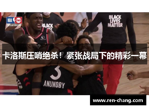 卡洛斯压哨绝杀！紧张战局下的精彩一幕
